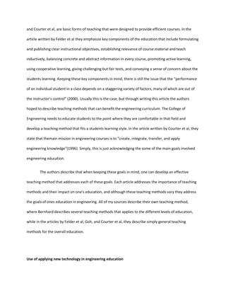 and Courter et al, are basic forms of teaching that were designed to provide efficient courses. In the

article written by Felder et al they emphasize key components of the education that include formulating

and publishing clear instructional objectives, establishing relevance of course material and teach

inductively, balancing concrete and abstract information in every course, promoting active learning,

using cooperative learning, giving challenging but fair tests, and conveying a sense of concern about the

students learning. Keeping these key components in mind, there is still the issue that the “performance

of an individual student in a class depends on a staggering variety of factors, many of which are out of

the instructor’s control” (2000). Usually this is the case, but through writing this article the authors

hoped to describe teaching methods that can benefit the engineering curriculum. The College of

Engineering needs to educate students to the point where they are comfortable in that field and

develop a teaching method that fits a students learning style. In the article written by Courter et al, they

state that themain mission in engineering courses is to "create, integrate, transfer, and apply

engineering knowledge"(1996). Simply, this is just acknowledging the some of the main goals involved

engineering education.


        The authors describe that when keeping these goals in mind, one can develop an effective

teaching method that addresses each of these goals. Each article addresses the importance of teaching

methods and their impact on one's education, and although these teaching methods vary they address

the goals of ones education in engineering. All of my sources describe their own teaching method,

where Bernhard describes several teaching methods that applies to the different levels of education,

while in the articles by Felder et al, Goh, and Courter et al, they describe simply general teaching

methods for the overall education.




Use of applying new technology in engineering education
 