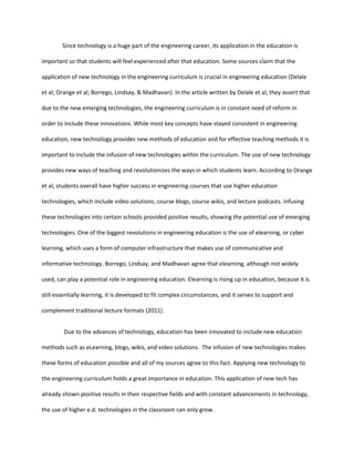 Since technology is a huge part of the engineering career, its application in the education is

important so that students will feel experienced after that education. Some sources claim that the

application of new technology in the engineering curriculum is crucial in engineering education (Delale

et al; Orange et al; Borrego, Lindsay, & Madhavan). In the article written by Delale et al, they assert that

due to the new emerging technologies, the engineering curriculum is in constant need of reform in

order to include these innovations. While most key concepts have stayed consistent in engineering

education, new technology provides new methods of education and for effective teaching methods it is

important to include the infusion of new technologies within the curriculum. The use of new technology

provides new ways of teaching and revolutionizes the ways in which students learn. According to Orange

et al, students overall have higher success in engineering courses that use higher education

technologies, which include video solutions, course blogs, course wikis, and lecture podcasts. Infusing

these technologies into certain schools provided positive results, showing the potential use of emerging

technologies. One of the biggest revolutions in engineering education is the use of elearning, or cyber

learning, which uses a form of computer infrastructure that makes use of communicative and

informative technology. Borrego, Lindsay, and Madhavan agree that elearning, although not widely

used, can play a potential role in engineering education. Elearning is rising up in education, because it is

still essentially learning, it is developed to fit complex circumstances, and it serves to support and

complement traditional lecture formats (2011).


         Due to the advances of technology, education has been innovated to include new education

methods such as eLearning, blogs, wikis, and video solutions. The infusion of new technologies makes

these forms of education possible and all of my sources agree to this fact. Applying new technology to

the engineering curriculum holds a great importance in education. This application of new tech has

already shown positive results in their respective fields and with constant advancements in technology,

the use of higher e.d. technologies in the classroom can only grow.
 