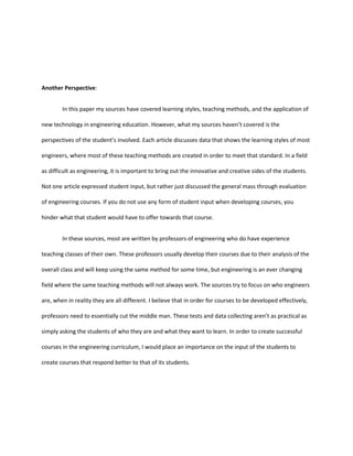 Another Perspective:


        In this paper my sources have covered learning styles, teaching methods, and the application of

new technology in engineering education. However, what my sources haven’t covered is the

perspectives of the student’s involved. Each article discusses data that shows the learning styles of most

engineers, where most of these teaching methods are created in order to meet that standard. In a field

as difficult as engineering, it is important to bring out the innovative and creative sides of the students.

Not one article expressed student input, but rather just discussed the general mass through evaluation

of engineering courses. If you do not use any form of student input when developing courses, you

hinder what that student would have to offer towards that course.


        In these sources, most are written by professors of engineering who do have experience

teaching classes of their own. These professors usually develop their courses due to their analysis of the

overall class and will keep using the same method for some time, but engineering is an ever changing

field where the same teaching methods will not always work. The sources try to focus on who engineers

are, when in reality they are all different. I believe that in order for courses to be developed effectively,

professors need to essentially cut the middle man. These tests and data collecting aren’t as practical as

simply asking the students of who they are and what they want to learn. In order to create successful

courses in the engineering curriculum, I would place an importance on the input of the students to

create courses that respond better to that of its students.
 