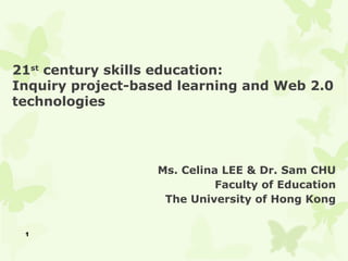 21st century skills education:
Inquiry project-based learning and Web 2.0
technologies




                   Ms. Celina LEE & Dr. Sam CHU
                             Faculty of Education
                    The University of Hong Kong


 1
 