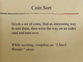 Coin Sort Given a set of coins, find an interesting way to sort them, then write the way on an index card and turn over. While working, complete an “I See/I Wonder” sheet 