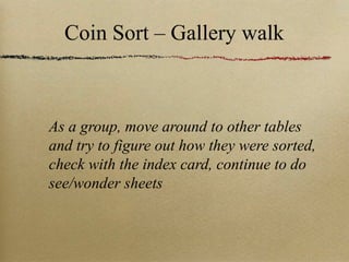 Coin Sort – Gallery walk As a group, move  around to other tables and try to figure out how they were sorted, check with the index card, continue to do see/wonder sheets 