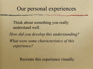 Our personal experiences Think about something you really understand well.  How did you develop this understanding?  What were some characteristics of this experience?  Recreate this experience visually . 