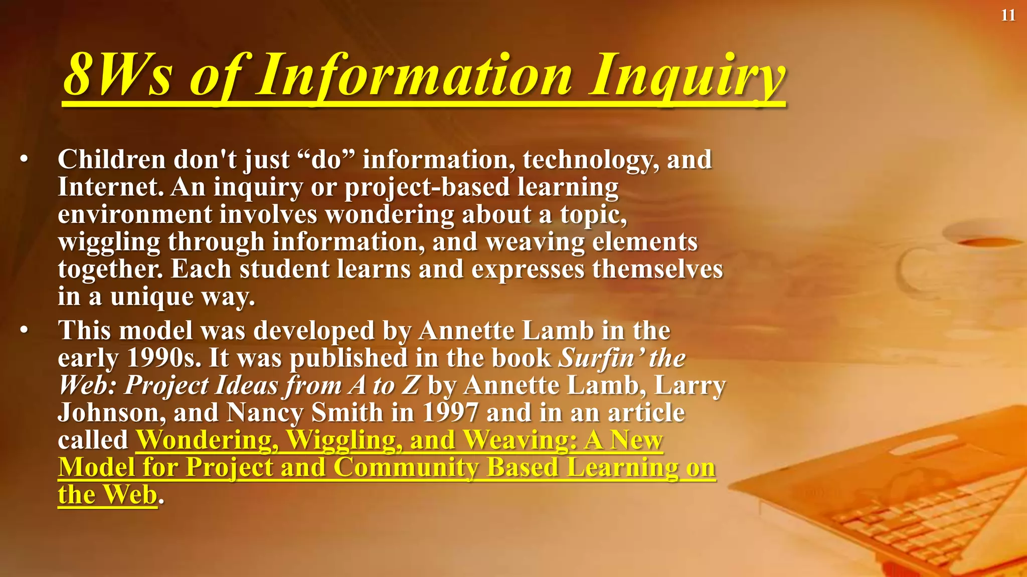 8Ws of Information Inquiry
• Children don't just “do” information, technology, and
Internet. An inquiry or project-based learning
environment involves wondering about a topic,
wiggling through information, and weaving elements
together. Each student learns and expresses themselves
in a unique way.
• This model was developed by Annette Lamb in the
early 1990s. It was published in the book Surfin’ the
Web: Project Ideas from A to Z by Annette Lamb, Larry
Johnson, and Nancy Smith in 1997 and in an article
called Wondering, Wiggling, and Weaving: A New
Model for Project and Community Based Learning on
the Web.
11
 