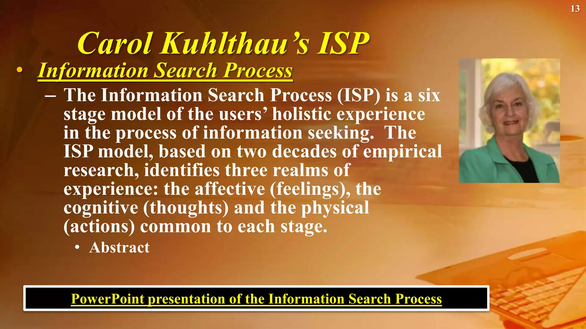 Carol Kuhlthau’s ISP
• Information Search Process
– The Information Search Process (ISP) is a six
stage model of the users’ holistic experience
in the process of information seeking. The
ISP model, based on two decades of empirical
research, identifies three realms of
experience: the affective (feelings), the
cognitive (thoughts) and the physical
(actions) common to each stage.
• Abstract
13
PowerPoint presentation of the Information Search Process
 