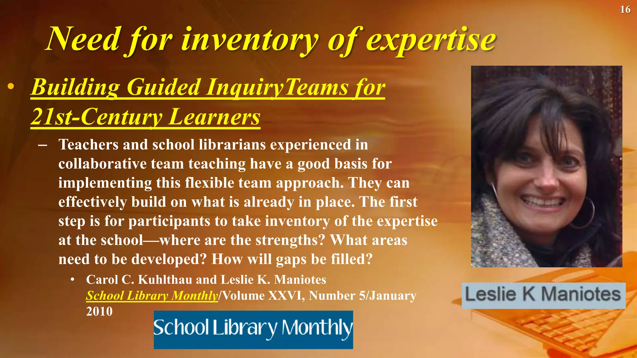 Need for inventory of expertise
• Building Guided InquiryTeams for
21st-Century Learners
– Teachers and school librarians experienced in
collaborative team teaching have a good basis for
implementing this flexible team approach. They can
effectively build on what is already in place. The first
step is for participants to take inventory of the expertise
at the school—where are the strengths? What areas
need to be developed? How will gaps be filled?
• Carol C. Kuhlthau and Leslie K. Maniotes
School Library Monthly/Volume XXVI, Number 5/January
2010
16
 
