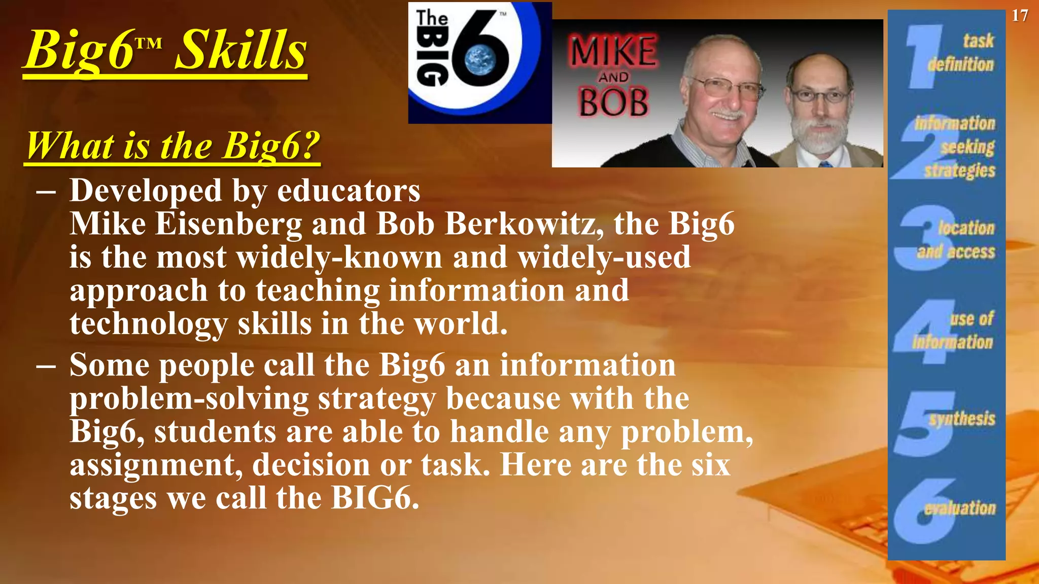 17
Big6™ Skills
What is the Big6?
– Developed by educators
Mike Eisenberg and Bob Berkowitz, the Big6
is the most widely-known and widely-used
approach to teaching information and
technology skills in the world.
– Some people call the Big6 an information
problem-solving strategy because with the
Big6, students are able to handle any problem,
assignment, decision or task. Here are the six
stages we call the BIG6.
 