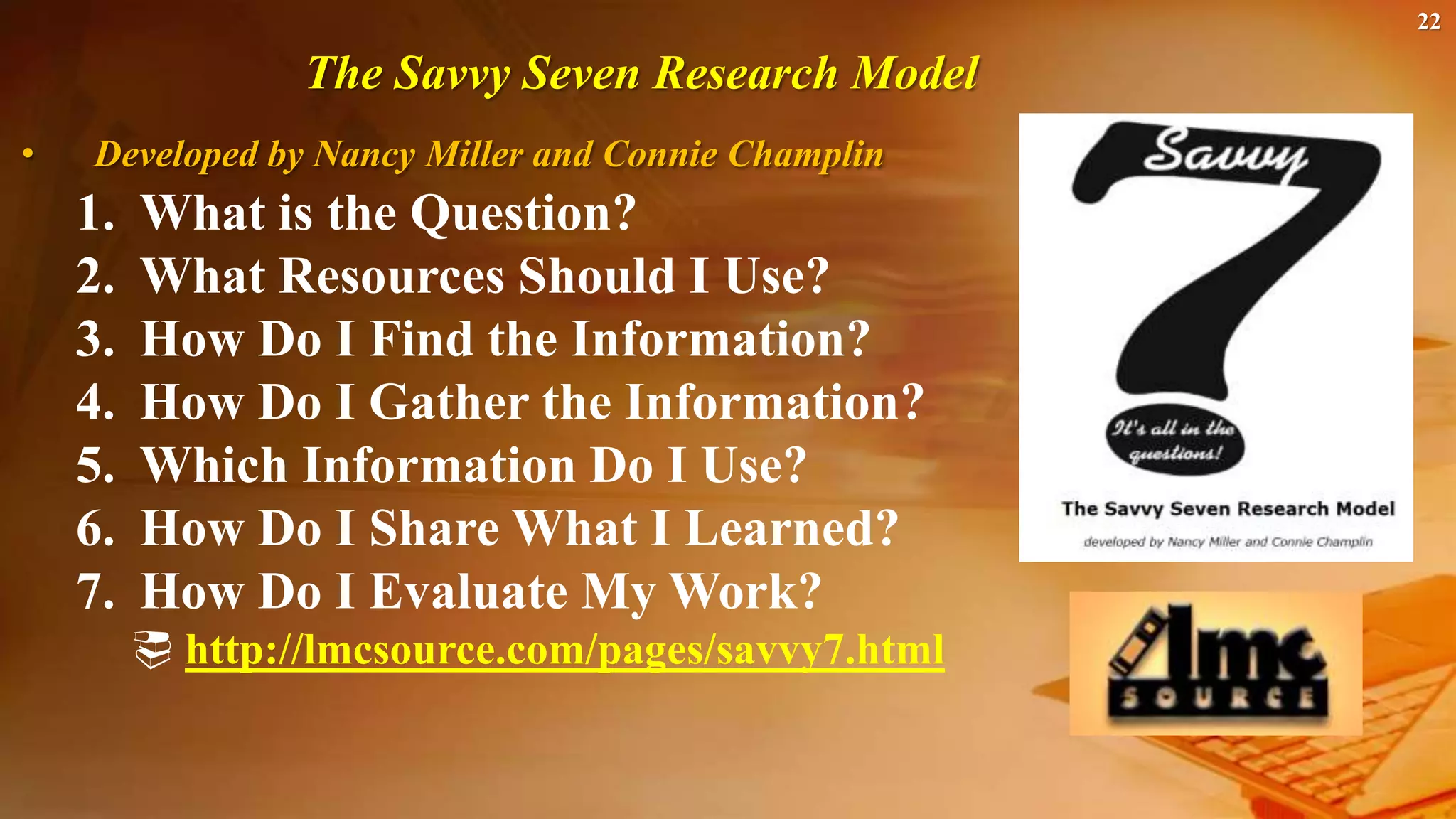 22
The Savvy Seven Research Model
• Developed by Nancy Miller and Connie Champlin
1. What is the Question?
2. What Resources Should I Use?
3. How Do I Find the Information?
4. How Do I Gather the Information?
5. Which Information Do I Use?
6. How Do I Share What I Learned?
7. How Do I Evaluate My Work?
 http://lmcsource.com/pages/savvy7.html
 