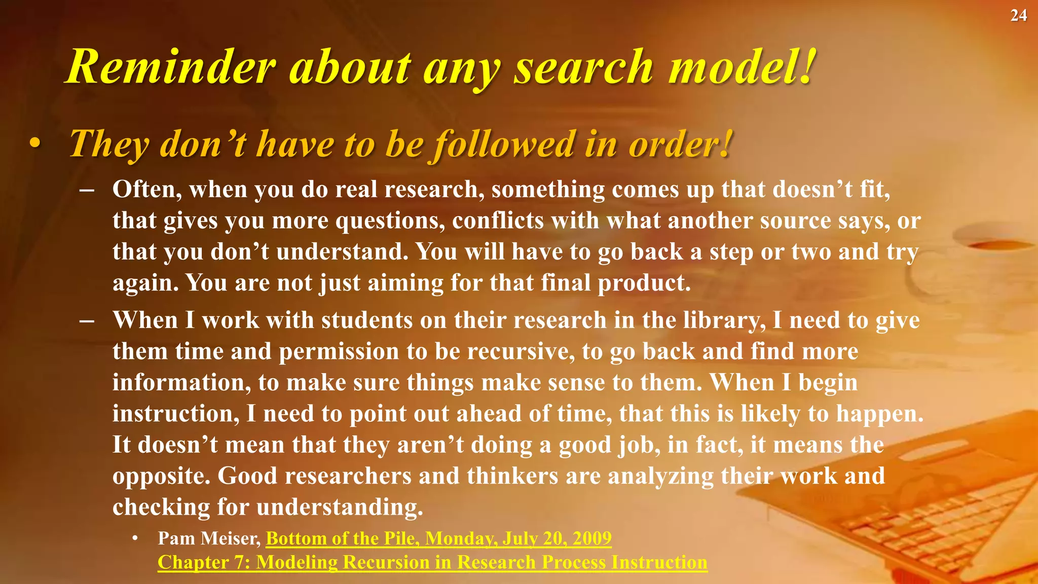 24
Reminder about any search model!
• They don’t have to be followed in order!
– Often, when you do real research, something comes up that doesn’t fit,
that gives you more questions, conflicts with what another source says, or
that you don’t understand. You will have to go back a step or two and try
again. You are not just aiming for that final product.
– When I work with students on their research in the library, I need to give
them time and permission to be recursive, to go back and find more
information, to make sure things make sense to them. When I begin
instruction, I need to point out ahead of time, that this is likely to happen.
It doesn’t mean that they aren’t doing a good job, in fact, it means the
opposite. Good researchers and thinkers are analyzing their work and
checking for understanding.
• Pam Meiser, Bottom of the Pile, Monday, July 20, 2009
Chapter 7: Modeling Recursion in Research Process Instruction
 