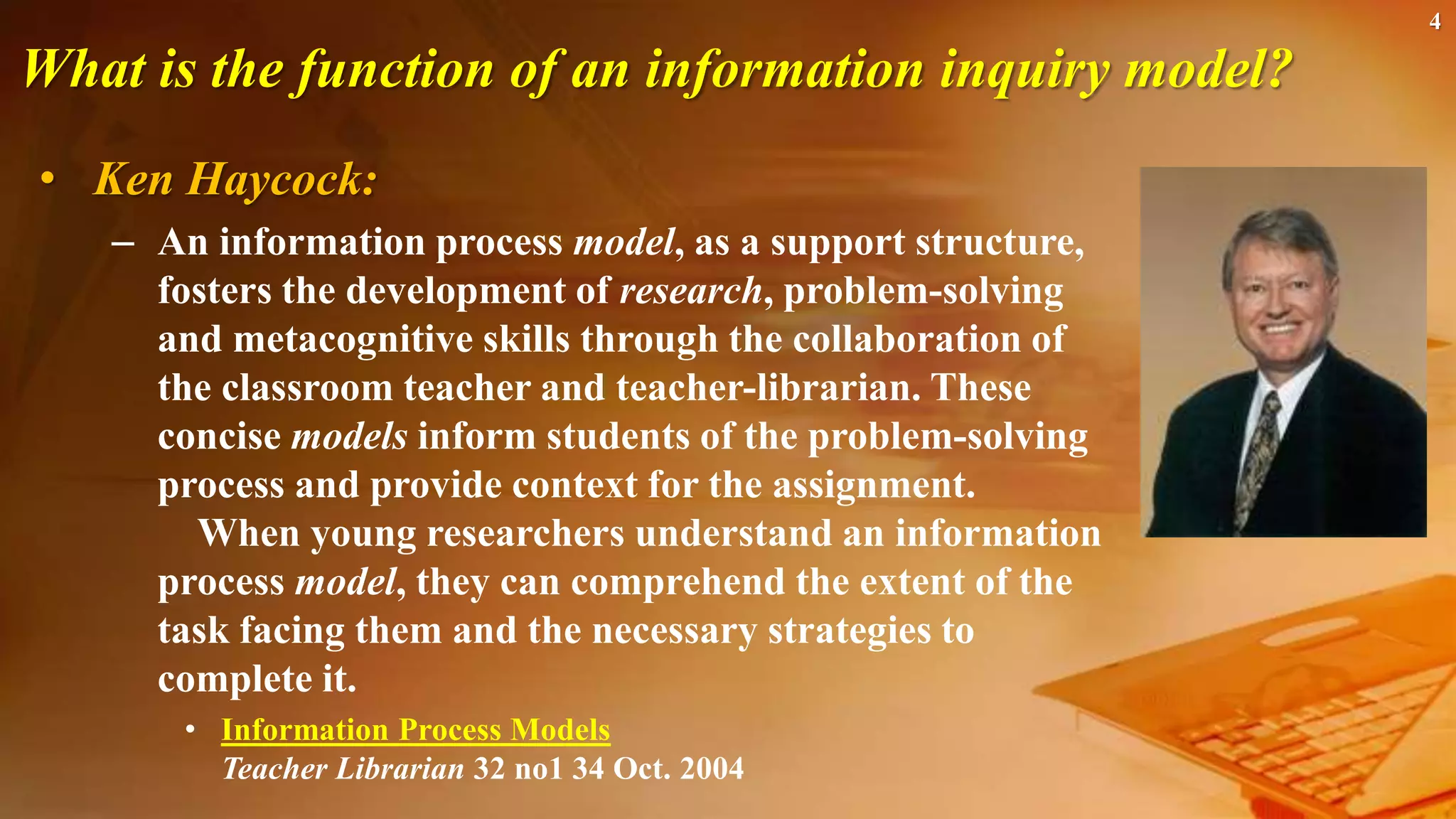 4
What is the function of an information inquiry model?
• Ken Haycock:
– An information process model, as a support structure,
fosters the development of research, problem-solving
and metacognitive skills through the collaboration of
the classroom teacher and teacher-librarian. These
concise models inform students of the problem-solving
process and provide context for the assignment.
When young researchers understand an information
process model, they can comprehend the extent of the
task facing them and the necessary strategies to
complete it.
• Information Process Models
Teacher Librarian 32 no1 34 Oct. 2004
 