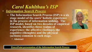 Carol Kuhlthau’s ISP
• Information Search Process
– The Information Search Process (ISP) is a six
stage model of the users’ holistic experience
in the process of information seeking. The
ISP model, based on two decades of empirical
research, identifies three realms of
experience: the affective (feelings), the
cognitive (thoughts) and the physical
(actions) common to each stage.
• Abstract
13
PowerPoint presentation of the Information Search Process
 