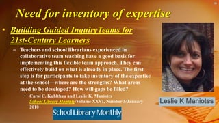 Need for inventory of expertise
• Building Guided InquiryTeams for
21st-Century Learners
– Teachers and school librarians experienced in
collaborative team teaching have a good basis for
implementing this flexible team approach. They can
effectively build on what is already in place. The first
step is for participants to take inventory of the expertise
at the school—where are the strengths? What areas
need to be developed? How will gaps be filled?
• Carol C. Kuhlthau and Leslie K. Maniotes
School Library Monthly/Volume XXVI, Number 5/January
2010
16
 
