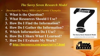22
The Savvy Seven Research Model
• Developed by Nancy Miller and Connie Champlin
1. What is the Question?
2. What Resources Should I Use?
3. How Do I Find the Information?
4. How Do I Gather the Information?
5. Which Information Do I Use?
6. How Do I Share What I Learned?
7. How Do I Evaluate My Work?
 http://lmcsource.com/pages/savvy7.html
 