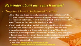 24
Reminder about any search model!
• They don’t have to be followed in order!
– Often, when you do real research, something comes up that doesn’t fit,
that gives you more questions, conflicts with what another source says, or
that you don’t understand. You will have to go back a step or two and try
again. You are not just aiming for that final product.
– When I work with students on their research in the library, I need to give
them time and permission to be recursive, to go back and find more
information, to make sure things make sense to them. When I begin
instruction, I need to point out ahead of time, that this is likely to happen.
It doesn’t mean that they aren’t doing a good job, in fact, it means the
opposite. Good researchers and thinkers are analyzing their work and
checking for understanding.
• Pam Meiser, Bottom of the Pile, Monday, July 20, 2009
Chapter 7: Modeling Recursion in Research Process Instruction
 