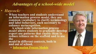 5
Advantages of a school-wide model
• Haycock:
– When teachers and students understand
an information process model, they use
common vocabulary to clarify terminology
and label behaviors, each necessary to
enhance metacognition.
A school-wide information process
model allows students to gradually develop
expert use patterns that enable them to
reduce reliance on the scaffold and to use
the
model in different contexts, both in
and out of school.
• Information Process Models
 