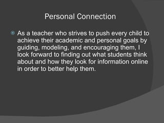 Personal Connection  As a teacher who strives to push every child to achieve their academic and personal goals by guiding, modeling, and encouraging them, I look forward to finding out what students think about and how they look for information online in order to better help them.  
