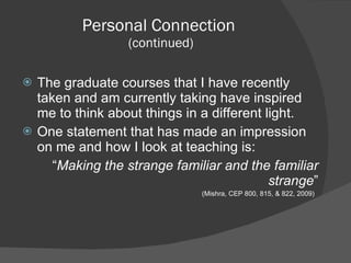 Personal Connection  (continued) The graduate courses that I have recently taken and am currently taking have inspired me to think about things in a different light.  One statement that has made an impression on me and how I look at teaching is: “ Making the strange familiar and the familiar strange ” (Mishra, CEP 800, 815, & 822, 2009)  