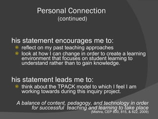 This statement encourages me to: reflect on my past teaching approaches look at how I can change in order to create a learning environment that focuses on student learning to understand rather than to gain knowledge.  This statement leads me to: think about the TPACK model to which I feel I am working towards during this inquiry project. A balance of content, pedagogy, and technology in order for successful  teaching and learning to take place   (Mishra, CEP 800, 815, & 822, 2009) Personal Connection  (continued) 
