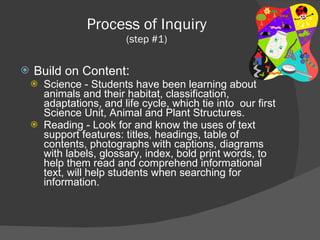 Process of Inquiry (step #1) Build on Content : Science - Students have been learning about animals and their habitat, classification, adaptations, and life cycle, which tie into  our first Science Unit, Animal and Plant Structures.  Reading - Look for and know the uses of text support features: titles, headings, table of contents, photographs with captions, diagrams with labels, glossary, index, bold print words, to help them read and comprehend informational text, will help students when searching for information. 