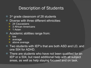 Description of Students  3 rd  grade classroom of 28 students  Diverse with three different ethnicities:  24 Caucasians  3 African Americans 1 Asian Academic abilities range from: low average above average Two students with IEP’s that are both ASD and LD, and one 504 for ADHD.  There are students who have not been qualified for an IEP or a 504, but need additional help with all subject areas, as well as help staying focused and on task.  