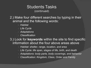 Students Tasks (continued) 2.) Make four different searches by typing in their animal and the following words: Habitat Life Cycle Adaptations Classification 3.) Look for  keywords  within the site to find specific information about the four above areas above Habitat: shelter, range, location, and area Life Cycle: life span, stages of life, birth, and death Adaptations: body parts, body coverings, and behavior Classification: Kingdom, Class, Order and Family 