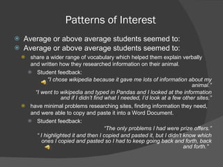 Patterns of Interest Average or above average students seemed to: Average or above average students seemed to: share a wider range of vocabulary which helped them explain verbally and written how they researched information on their animal . Student feedback: “ I chose wikipedia because it gave me lots of information about my animal.” “ I went to wikipedia and typed in Pandas and I looked at the information and if I didn’t find what I needed, I’d look at a few other sites.” have minimal problems researching sites, finding information they need, and were able to copy and paste it into a Word Document. Student feedback: “ The only problems I had were prize offers.” “  I highlighted it and then I copied and pasted it, but I didn’t know which ones I copied and pasted so I had to keep going back and forth, back and forth.”  