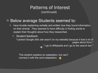 Patterns of Interest (continued)  Below average Students seemed to: have trouble explaining verbally and written how they found information on their animal.  They seemed to have difficulty in finding words to explain their thoughts about how they researched.  Student feedback: “ I picked Google (this site wasn’t on my website) because it had a lot of pages about lions.” “  I go to Wikipedia and I go to the search bar.” This student explains an adaptation, but can’t connect it with the word adaptation. 