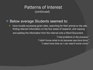 Patterns of Interest (continued)  Below average Students seemed to: have trouble accessing given sites, searching for their animal on the site, finding relevant information on the four areas of research, and copying and pasting the information from the internet onto a Word Document .    “ I had problems in the process.” “ I didn’t know what to do because sea lions lions.” “ I need more time so I can read it some more.” 