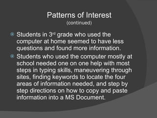 Students in 3 rd  grade who used the computer at home seemed to have less questions and found more information. Students who used the computer mostly at school needed one on one help with most steps in typing skills, maneuvering through sites, finding keywords to locate the four areas of information needed, and step by step directions on how to copy and paste information into a MS Document.  Patterns of Interest (continued) 