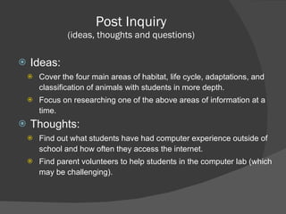 Post Inquiry (ideas, thoughts and questions) Ideas: Cover the four main areas of habitat, life cycle, adaptations, and classification of animals with students in more depth. Focus on researching one of the above areas of information at a time. Thoughts: Find out what students have had computer experience outside of school and how often they access the internet. Find parent volunteers to help students in the computer lab (which may be challenging).  