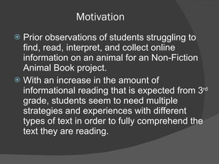 Motivation Prior observations of students struggling to find, read, interpret, and collect online information on an animal for an Non-Fiction Animal Book project. With an increase in the amount of informational reading that is expected from 3 rd  grade, students seem to need multiple strategies and experiences with different types of text in order to fully comprehend the text they are reading.  