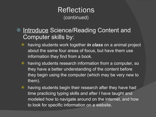 Introduce  Science/Reading Content and Computer skills by: having students work together  in class   on a animal project about the same four areas of focus, but have them use information they find from a book. having students research information from a computer, so they have a better understanding of the content before they begin using the computer (which may be very new to them). having students begin their research after they have had time practicing typing skills and after I have taught and modeled how to navigate around on the internet, and how to look for specific information on a website. Reflections (continued) 
