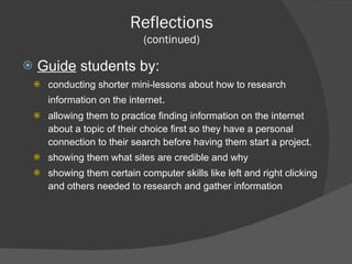 Guide  students by: conducting shorter mini-lessons about how to research information on the internet . allowing them to practice finding information on the internet about a topic of their choice first so they have a personal connection to their search before having them start a project. showing them what sites are credible and why showing them certain computer skills like left and right clicking and others needed to research and gather information Reflections (continued) 