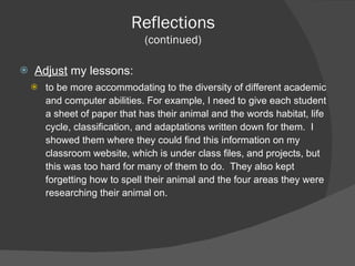 Adjust  my lessons: to be more accommodating to the diversity of different academic and computer abilities. For example, I need to give each student a sheet of paper that has their animal and the words habitat, life cycle, classification, and adaptations written down for them.  I showed them where they could find this information on my classroom website, which is under class files, and projects, but this was too hard for many of them to do.  They also kept forgetting how to spell their animal and the four areas they were researching their animal on. Reflections (continued) 