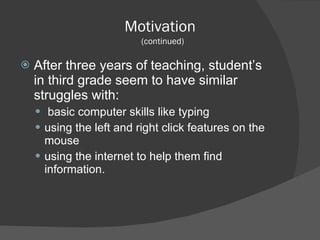 Motivation   (continued) After three years of teaching, student’s in third grade seem to have similar struggles with: basic computer skills like typing  using the left and right click features on the mouse using the internet to help them find information. 