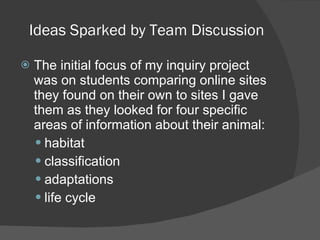 Ideas Sparked by Team Discussion The initial focus of my inquiry project was on students comparing online sites they found on their own to sites I gave them as they looked for four specific areas of information about their animal: habitat classification adaptations life cycle 
