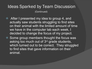 Ideas Sparked by Team Discussion  (Continued)   After I presented my idea to group 4, and actually saw students struggling to find sites on their animal with the limited amount of time we have in the computer lab each week, I decided to change the focus of my project.  Some group members thought the focus was asking too much out of 3 rd  grade students, which turned out to be correct.  They struggled to find sites that gave information on their animal.  