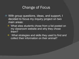 Change of Focus With group questions, ideas, and support, I decided to focus my inquiry project on two main areas:  What sites students chose from a list posted on my classroom website and why they chose them? What strategies and skills they used to find and collect their information on their animal?  