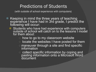 Predictions of Students  (with outside of school experience with computers)  Keeping in mind the three years of teaching experience I have had in 3rd grade, I predict the following will occur: Students who have had experience with computers outside of school will catch on to the lessons I model for them about: how to go to my classroom website locate the websites I have posted for them maneuver through a site and find specific information collect specific information by coping and pasting information onto a Microsoft Word document 