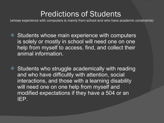 Predictions of Students  (whose experience with computers is mainly from school and who have academic constraints) Students whose main experience with computers is solely or mostly in school will need one on one help from myself to access, find, and collect their animal information.  Students who struggle academically with reading and who have difficultly with attention, social interactions, and those with a learning disability will need one on one help from myself and modified expectations if they have a 504 or an IEP. 