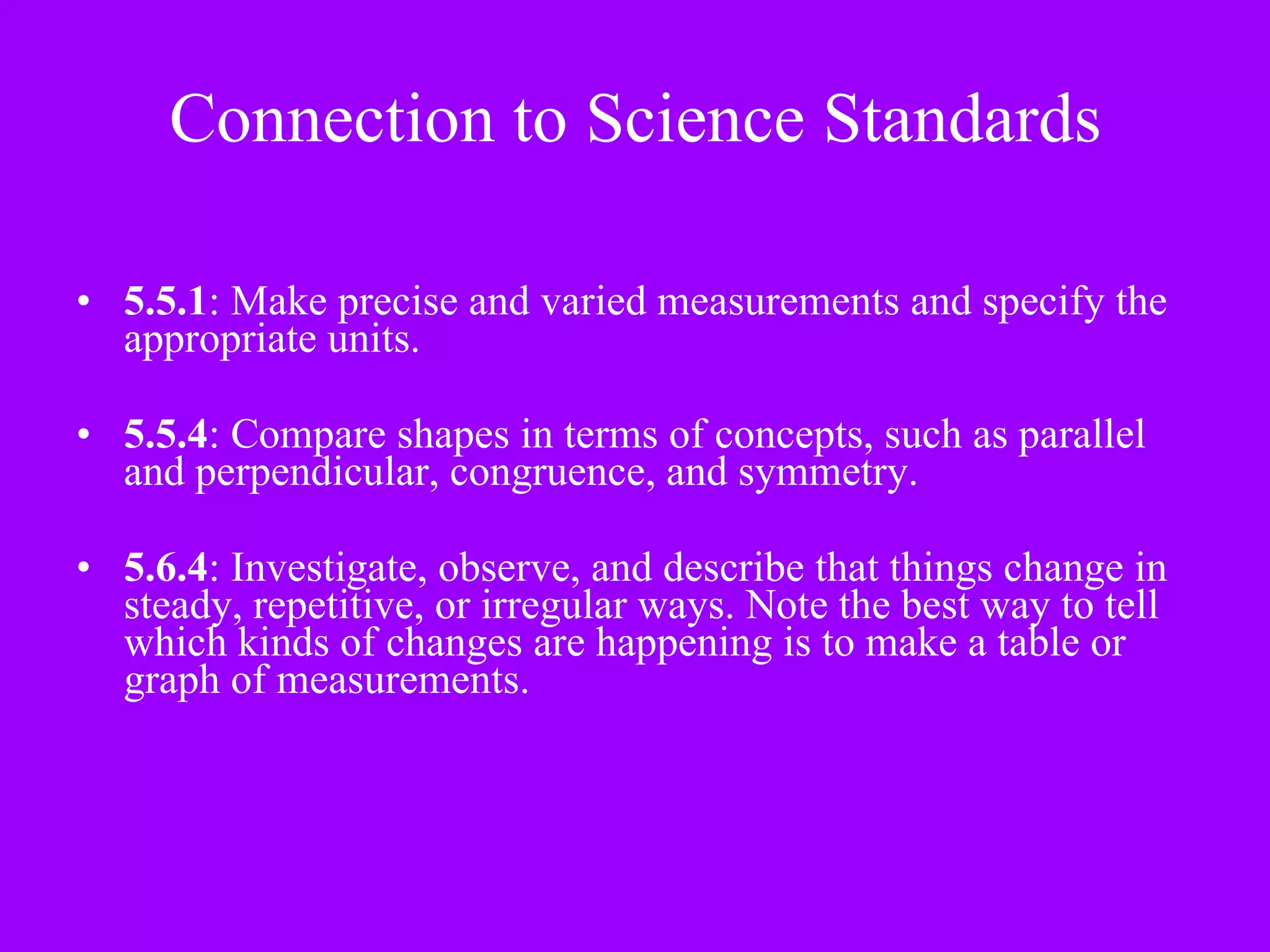Connection to Science Standards 5.5.1 : Make precise and varied measurements and specify the appropriate units. 5.5.4 : Compare shapes in terms of concepts, such as parallel and perpendicular, congruence, and symmetry. 5.6.4 : Investigate, observe, and describe that things change in steady, repetitive, or irregular ways. Note the best way to tell which kinds of changes are happening is to make a table or graph of measurements. 