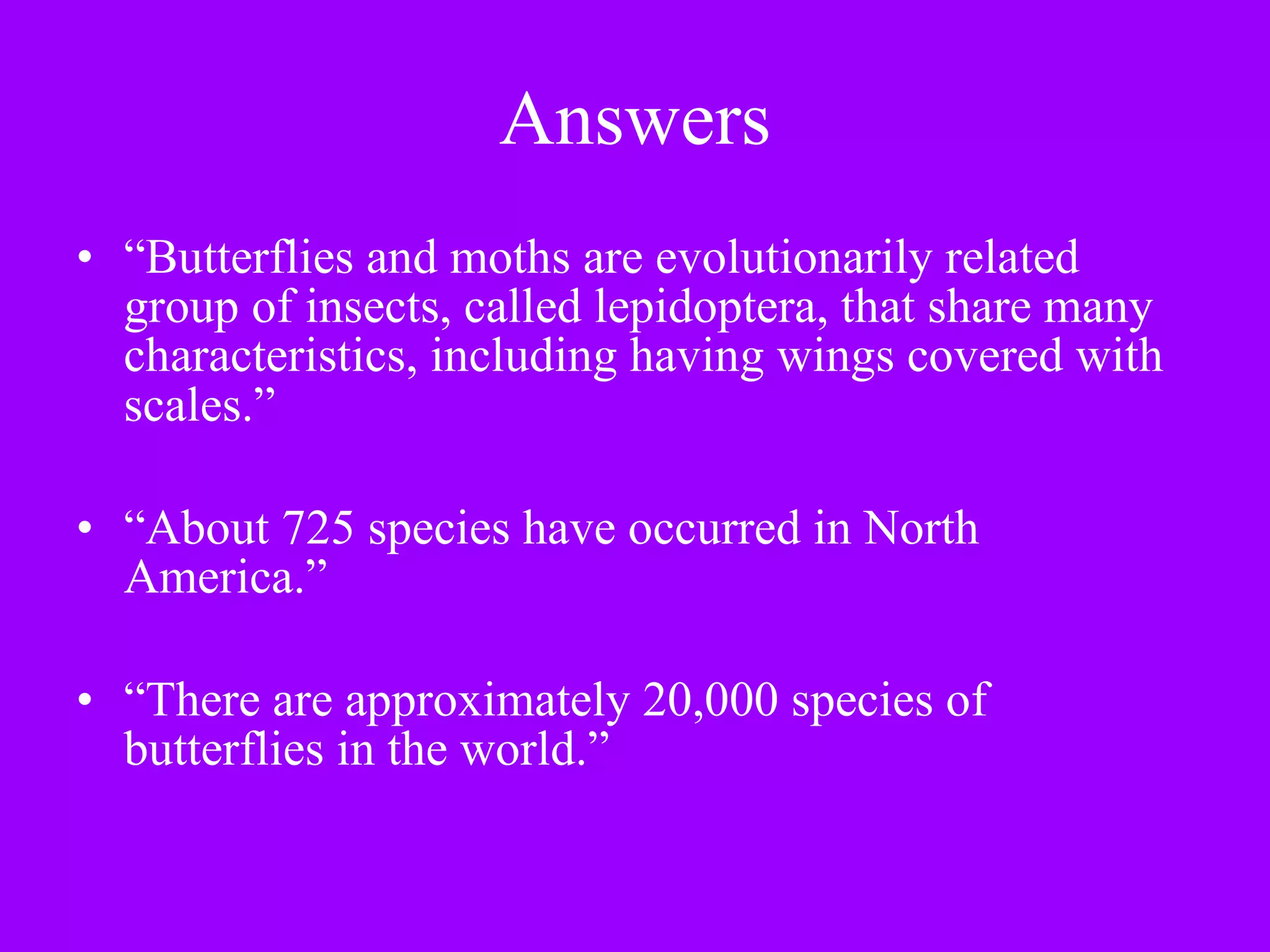 Answers “ Butterflies and moths are evolutionarily related group of insects, called lepidoptera, that share many characteristics, including having wings covered with scales.”   “ About 725 species have occurred in North America.” “ There are approximately 20,000 species of butterflies in the world.”  