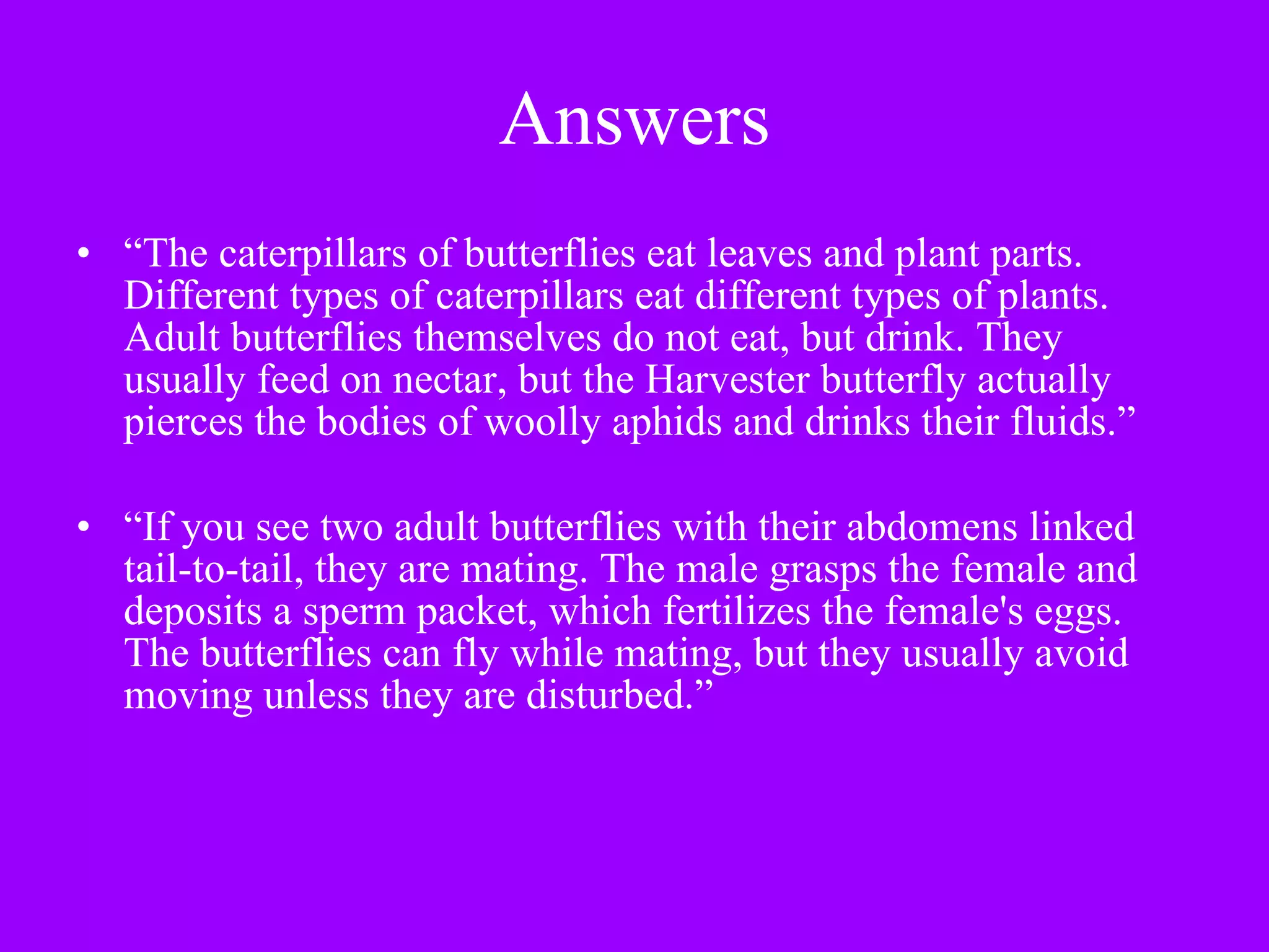 Answers “ The caterpillars of butterflies eat leaves and plant parts. Different types of caterpillars eat different types of plants. Adult butterflies themselves do not eat, but drink. They usually feed on nectar, but the Harvester butterfly actually pierces the bodies of woolly aphids and drinks their fluids.” “ If you see two adult butterflies with their abdomens linked tail-to-tail, they are mating. The male grasps the female and deposits a sperm packet, which fertilizes the female's eggs. The butterflies can fly while mating, but they usually avoid moving unless they are disturbed.” 