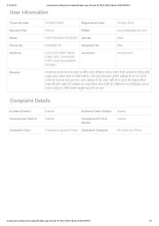 5/14/2019 biharpolice.in/Reports/ComplaintDetails.aspx?ticket=201905140001&mob=9540389759
biharpolice.in/Reports/ComplaintDetails.aspx?ticket=201905140001&mob=9540389759 1/2
User Information
Token Number 201905140001 Registration Date 14-May-2019
Received By Online E-Mail om.poddar@gmail.com
Name OM PRAKASH PODDAR Gender Male
Phone No 9540389759 Attached File File
Address S/O LATE SRMT ASHA
RANI DEVI, SHUKKAR
HATT, DURGA MANDIR,
SONAILI
Landmark shukkar hatt
Remark थाना य कदवा थाना के वारा सम पत जांच तवेदन से यह प ट है क आवेदक के व कोई
NBW वारंट कदवा थाना म लं बत नह है। जाँच हेतु जब कदवा पु लस आवेदक के घर पर गई तो
उनके घर म ताला लगा हुआ था। अ य आवेदन म यह प ट नह हो पा रहा है क आवेदक कस
कार क जाँच चाहते ह। आवेदक को सलाह दया जाता है क वो यि तगत प से मलकर अपना
प ट आवेदन द ता क उनक कानुनी मदद क जा सके
Complaint Details
Incident District Katihar Incident Police Station Kadwa
Complainant District Katihar Complainant Police
Station
Kadwa
Complaint Type Complaints against Police Complaint Category No Action by Police
 
