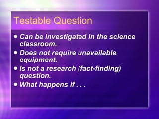 Testable Question Can be investigated in the science classroom. Does not require unavailable equipment. Is not a research (fact-finding) question. What happens if . . . 