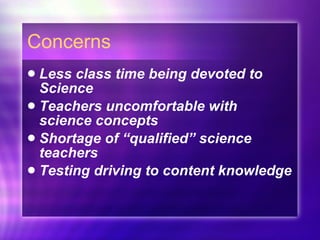 Concerns Less class time being devoted to Science Teachers uncomfortable with science concepts Shortage of “qualified” science teachers Testing driving to content knowledge  