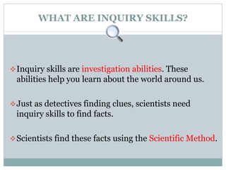 WHAT ARE INQUIRY SKILLS?
Inquiry skills are investigation abilities. These
abilities help you learn about the world around us.
Just as detectives finding clues, scientists need
inquiry skills to find facts.
Scientists find these facts using the Scientific Method.