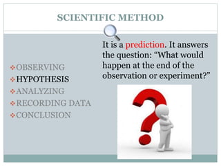 SCIENTIFIC METHOD
OBSERVING
HYPOTHESIS
ANALYZING
RECORDING DATA
CONCLUSION
It is a prediction. It answers
the question: “What would
happen at the end of the
observation or experiment?”