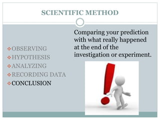 SCIENTIFIC METHOD
OBSERVING
HYPOTHESIS
ANALYZING
RECORDING DATA
CONCLUSION
Comparing your prediction
with what really happened
at the end of the
investigation or experiment.