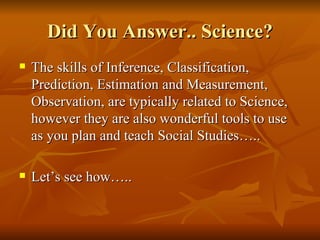 Did You Answer.. Science? The skills of Inference, Classification, Prediction, Estimation and Measurement, Observation, are typically related to Science, however they are also wonderful tools to use as you plan and teach Social Studies….. Let’s see how….. 